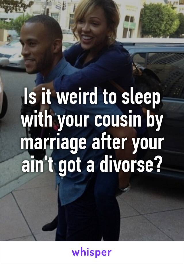 Is it weird to sleep with your cousin by marriage after your ain't got a divorse?