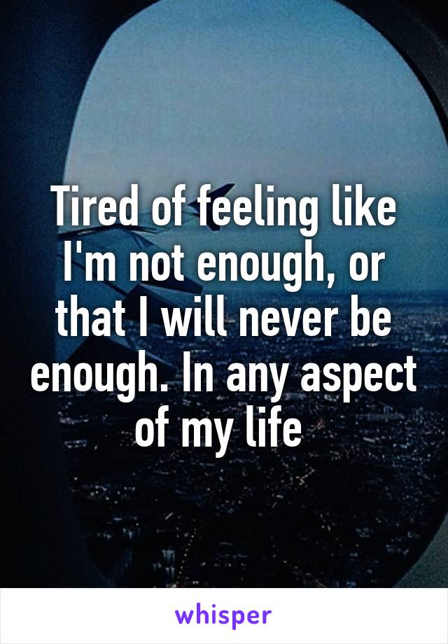 Tired of feeling like I'm not enough, or that I will never be enough. In any aspect of my life 