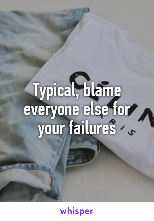 Typical, blame everyone else for your failures