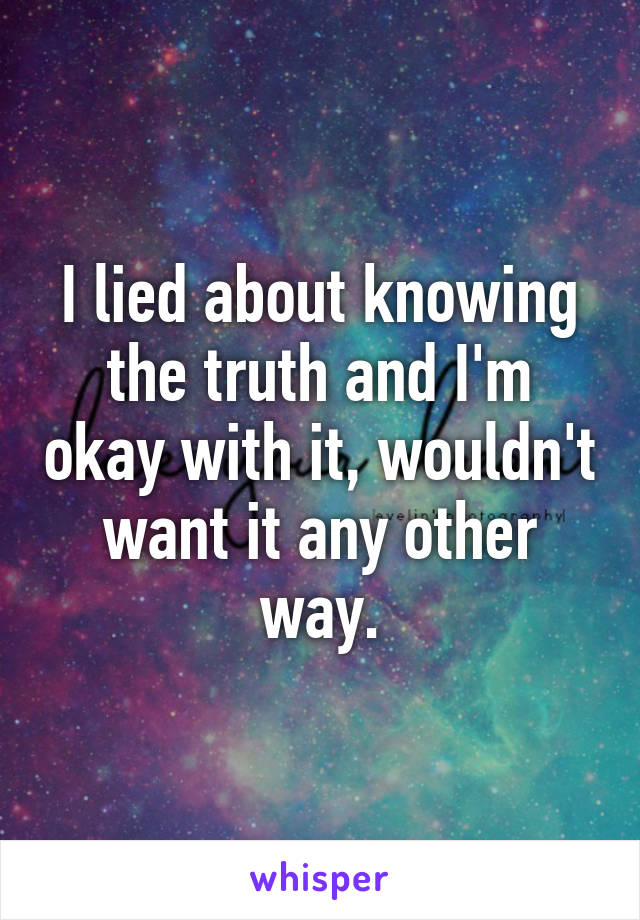 I lied about knowing the truth and I'm okay with it, wouldn't want it any other way.