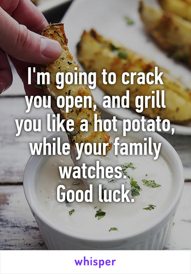 I'm going to crack you open, and grill you like a hot potato, while your family watches. 
Good luck.