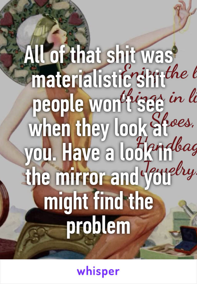 All of that shit was materialistic shit people won't see when they look at you. Have a look in the mirror and you might find the problem