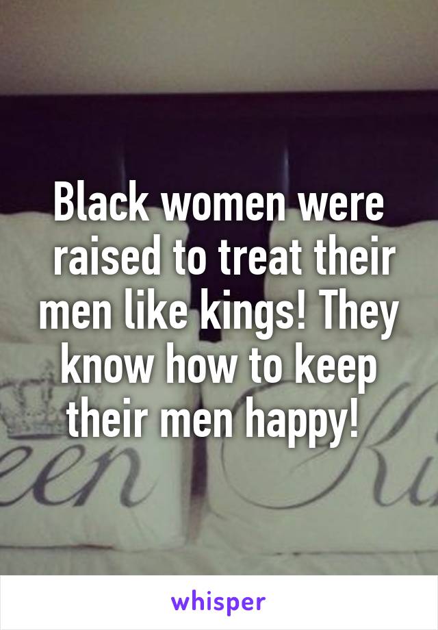 Black women were
 raised to treat their men like kings! They know how to keep their men happy! 