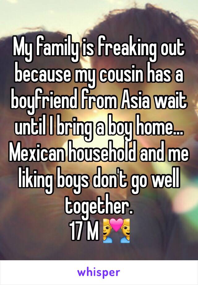 My family is freaking out because my cousin has a boyfriend from Asia wait until I bring a boy home...
Mexican household and me liking boys don't go well together. 
17 M 👨‍❤️‍👨