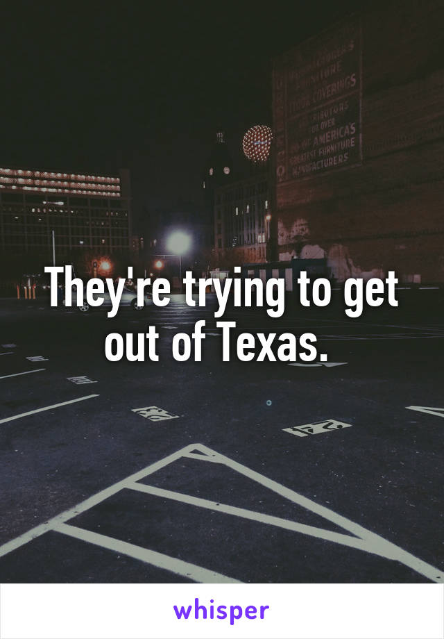 They're trying to get out of Texas. 
