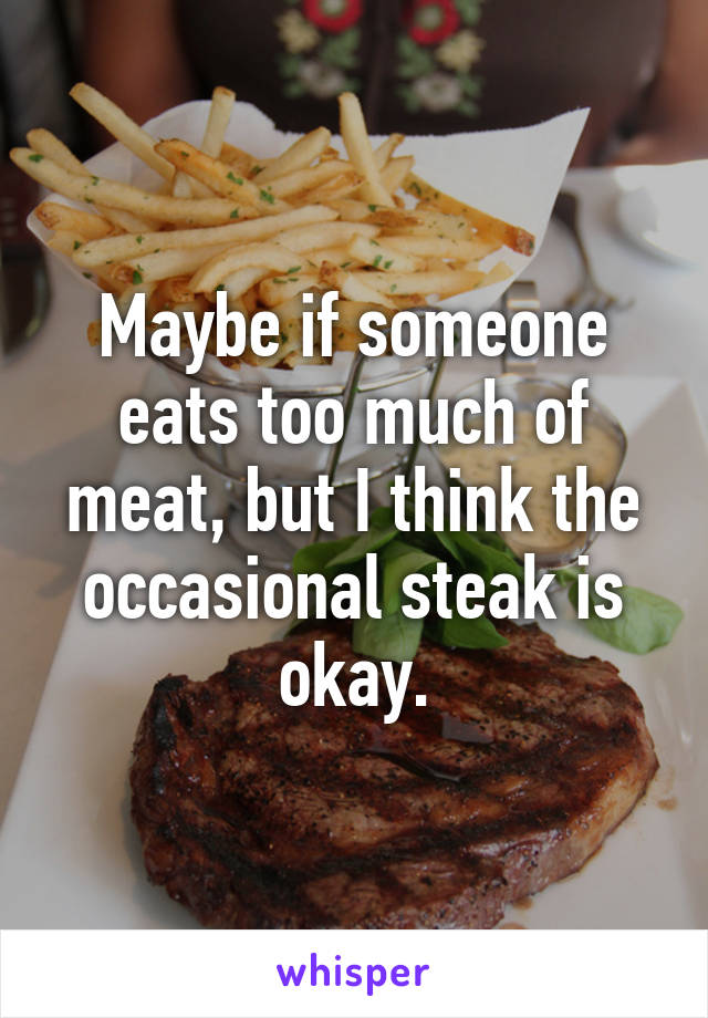 Maybe if someone eats too much of meat, but I think the occasional steak is okay.