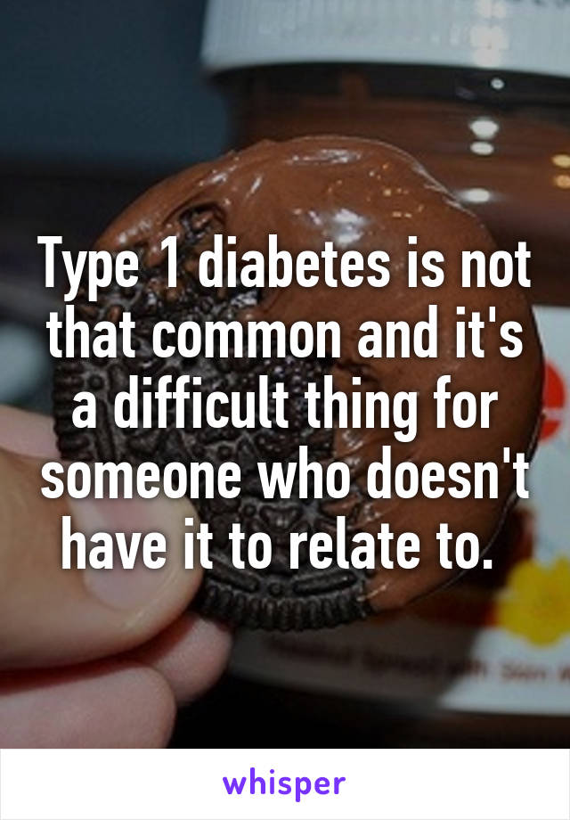 Type 1 diabetes is not that common and it's a difficult thing for someone who doesn't have it to relate to. 