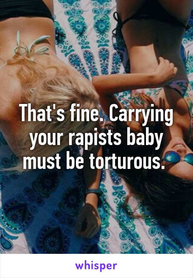 That's fine. Carrying your rapists baby must be torturous. 