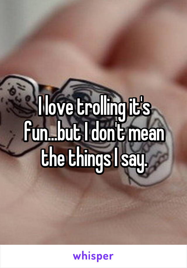 I love trolling it's fun...but I don't mean the things I say.