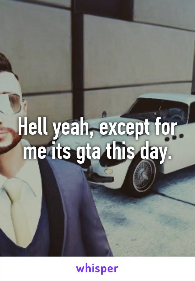 Hell yeah, except for me its gta this day.
