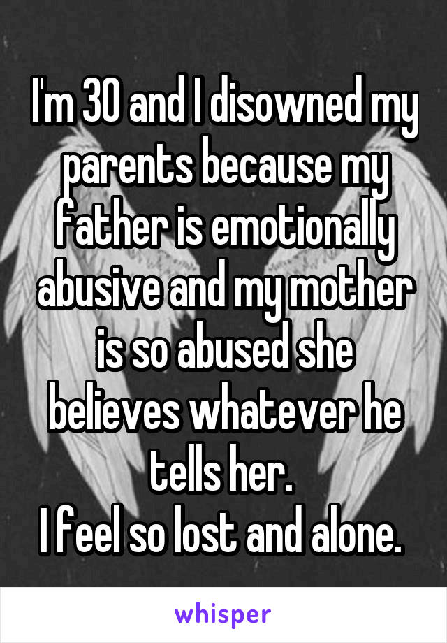 I'm 30 and I disowned my parents because my father is emotionally abusive and my mother is so abused she believes whatever he tells her. 
I feel so lost and alone. 
