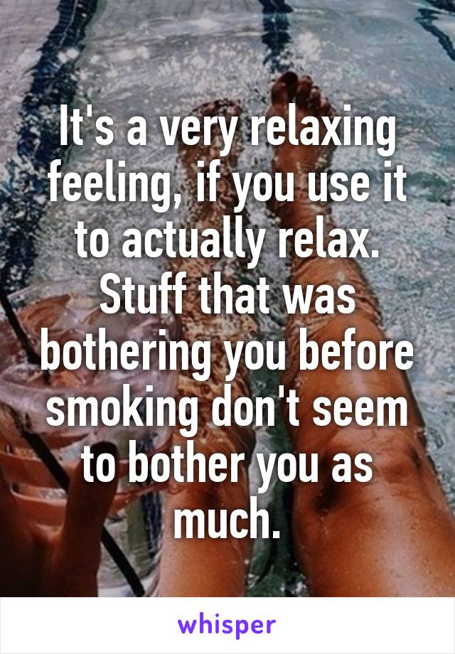 It's a very relaxing feeling, if you use it to actually relax. Stuff that was bothering you before smoking don't seem to bother you as much.