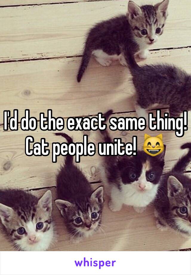 I'd do the exact same thing! Cat people unite! 😸