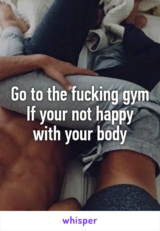 Go to the fucking gym
If your not happy with your body