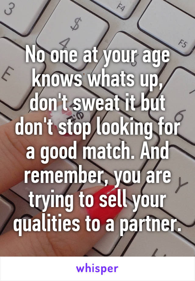 No one at your age knows whats up, don't sweat it but don't stop looking for a good match. And remember, you are trying to sell your qualities to a partner.
