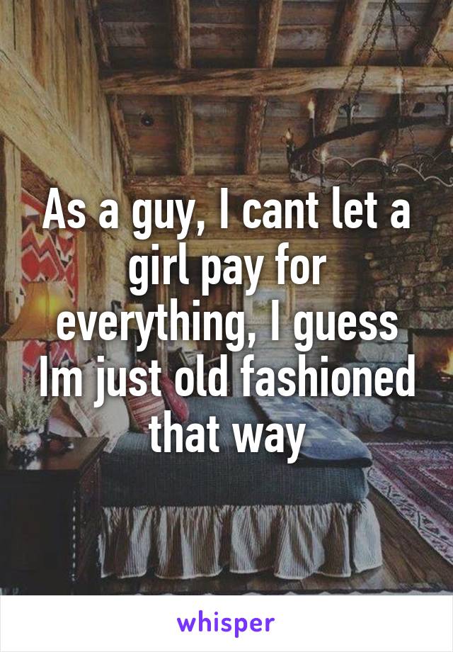 As a guy, I cant let a girl pay for everything, I guess Im just old fashioned that way