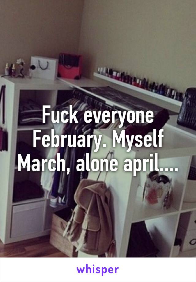 Fuck everyone February. Myself March, alone april....