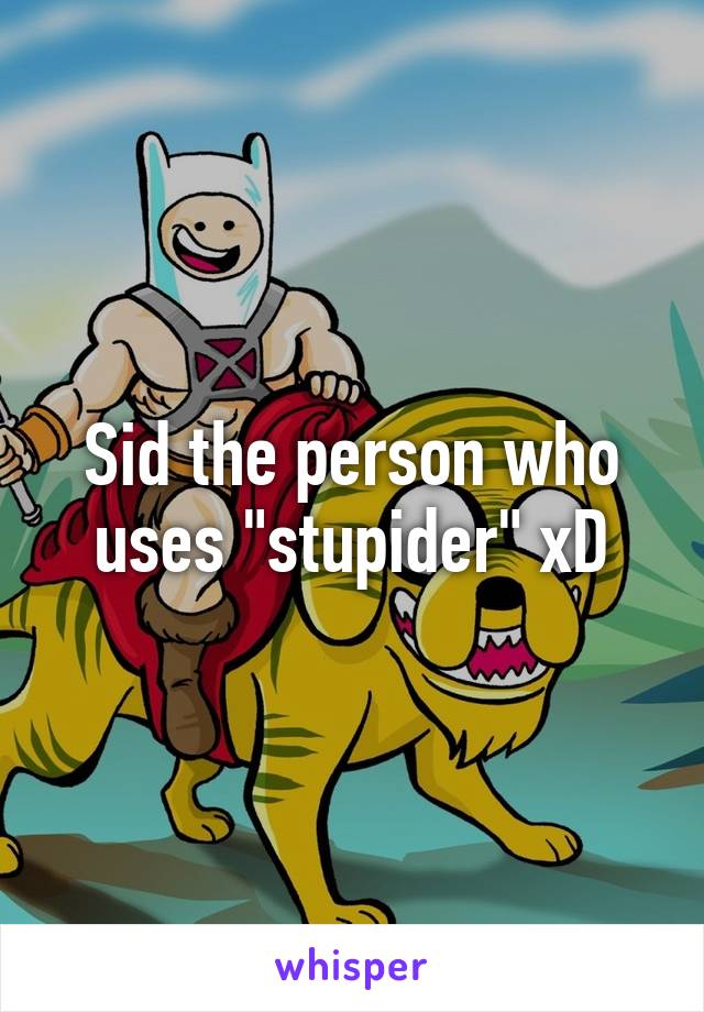 Sid the person who uses "stupider" xD