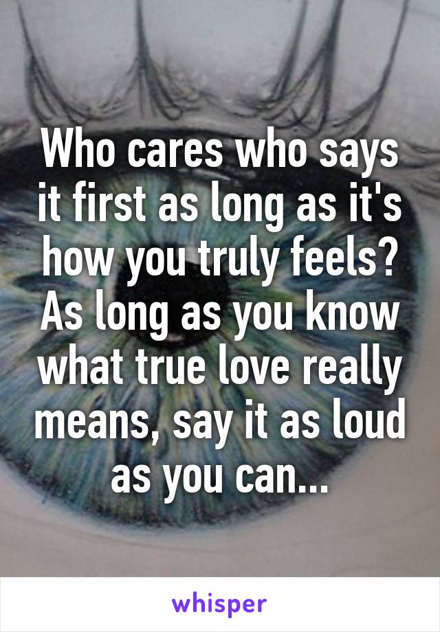Who cares who says it first as long as it's how you truly feels? As long as you know what true love really means, say it as loud as you can...