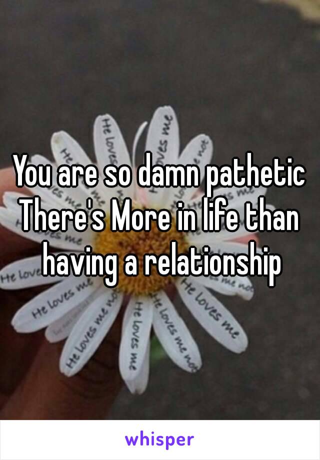 You are so damn pathetic
There's More in life than having a relationship