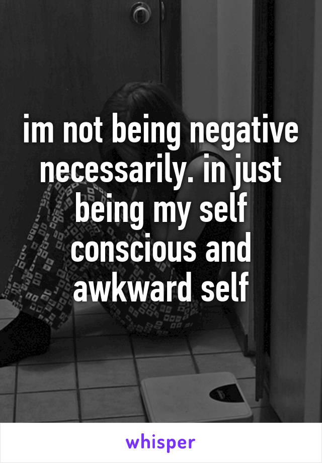 im not being negative necessarily. in just being my self conscious and awkward self

