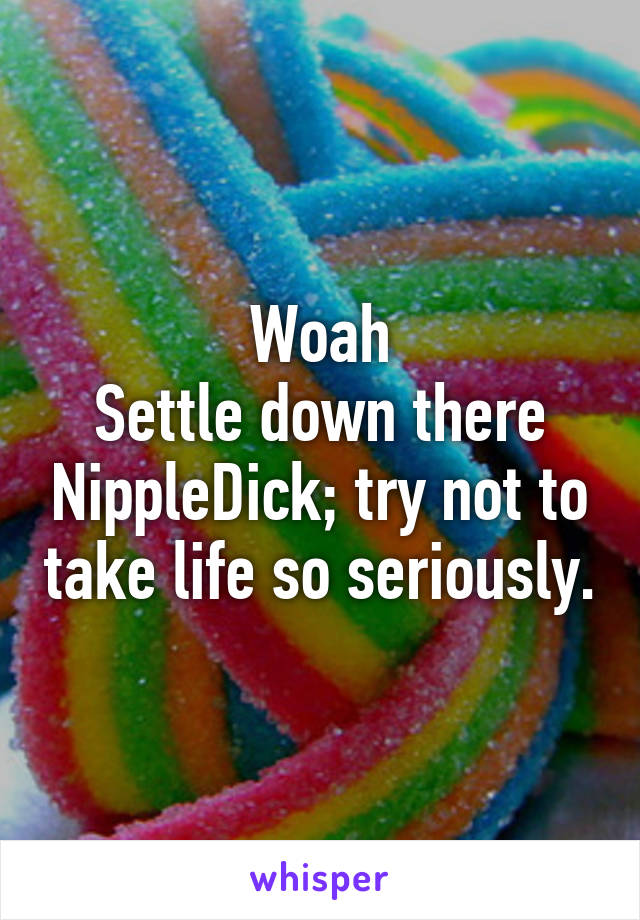 Woah
Settle down there NippleDick; try not to take life so seriously.