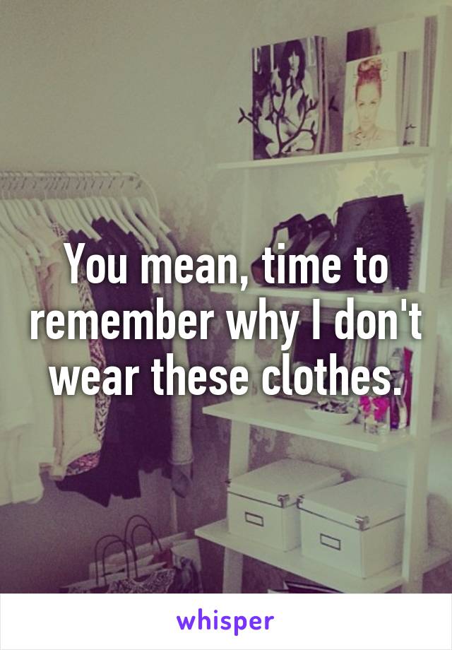 You mean, time to remember why I don't wear these clothes.