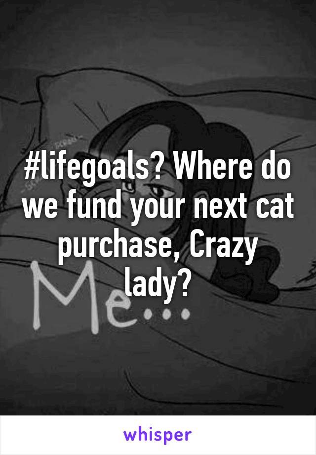 #lifegoals? Where do we fund your next cat purchase, Crazy lady?