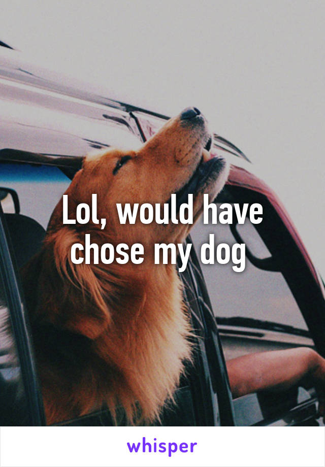 Lol, would have chose my dog 