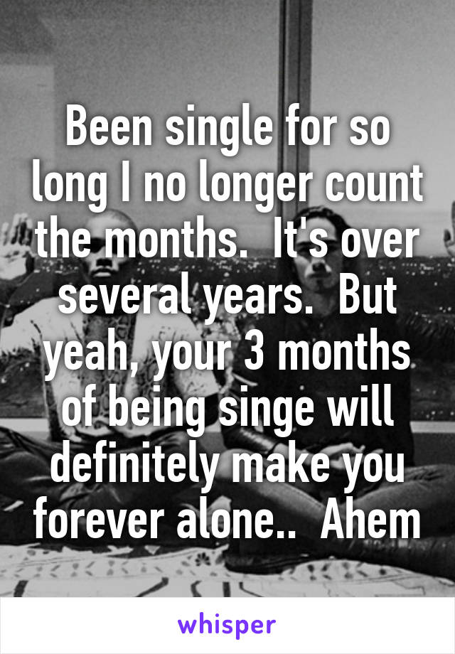 Been single for so long I no longer count the months.  It's over several years.  But yeah, your 3 months of being singe will definitely make you forever alone..  Ahem