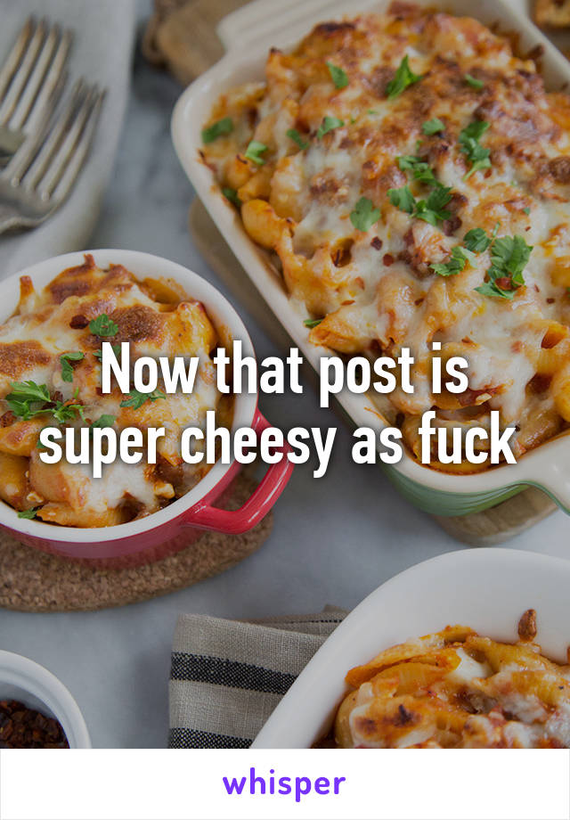 Now that post is super cheesy as fuck 