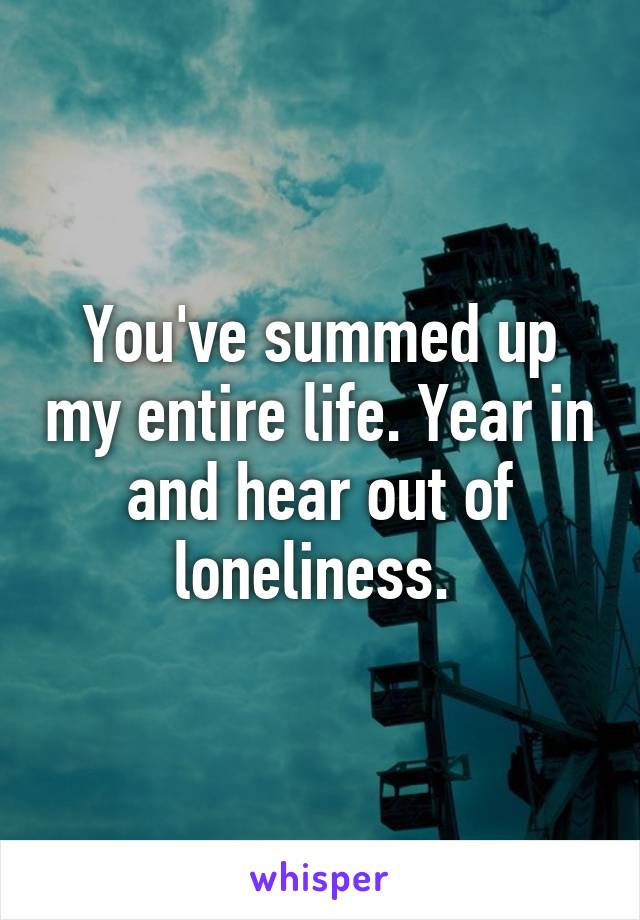 You've summed up my entire life. Year in and hear out of loneliness. 