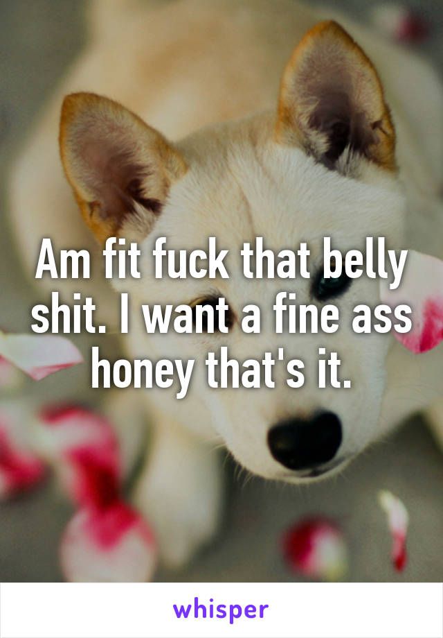 Am fit fuck that belly shit. I want a fine ass honey that's it.