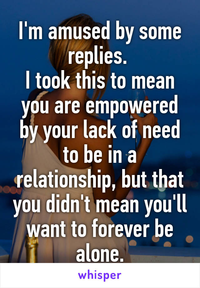 I'm amused by some replies. 
I took this to mean you are empowered by your lack of need to be in a relationship, but that you didn't mean you'll want to forever be alone.