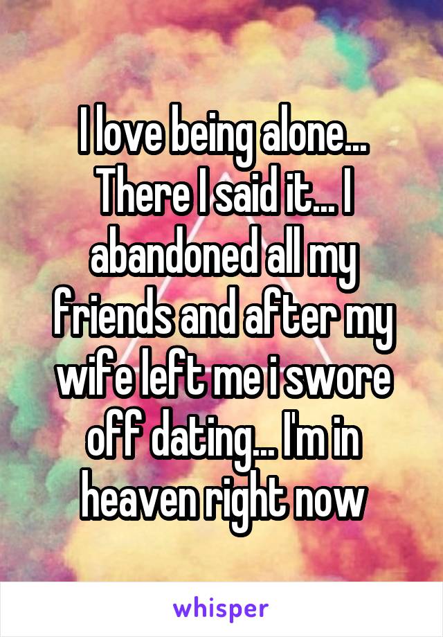 I love being alone... There I said it... I abandoned all my friends and after my wife left me i swore off dating... I'm in heaven right now