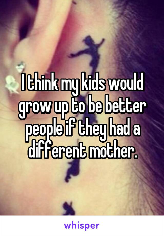 I think my kids would grow up to be better people if they had a different mother.