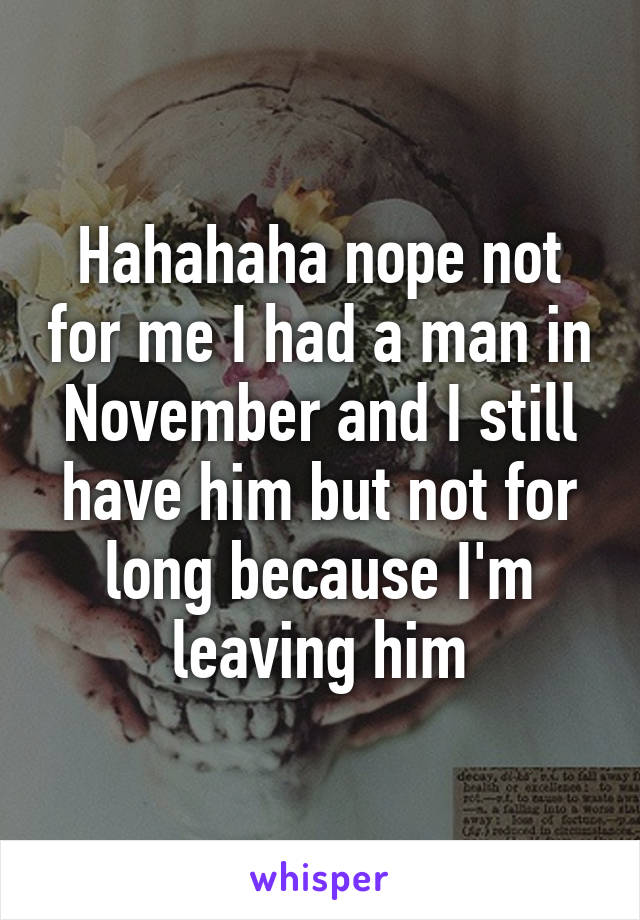 Hahahaha nope not for me I had a man in November and I still have him but not for long because I'm leaving him