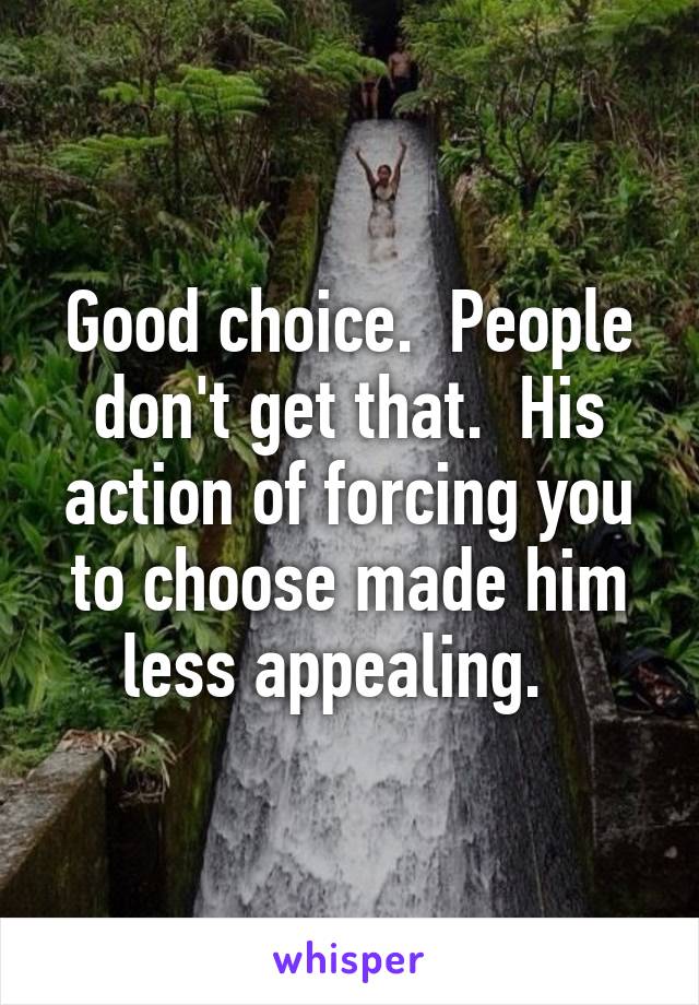 Good choice.  People don't get that.  His action of forcing you to choose made him less appealing.  