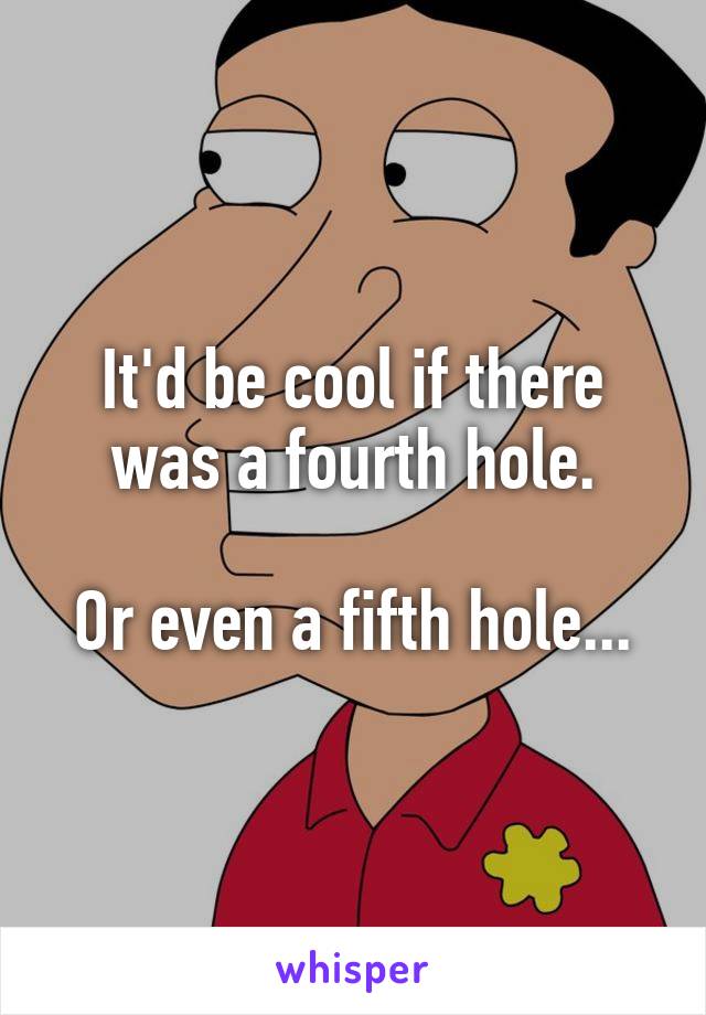 It'd be cool if there was a fourth hole.

Or even a fifth hole...