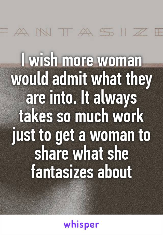 I wish more woman would admit what they are into. It always takes so much work just to get a woman to share what she fantasizes about
