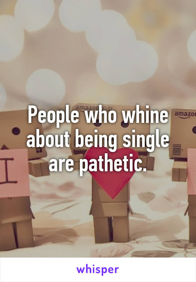 People who whine about being single are pathetic.