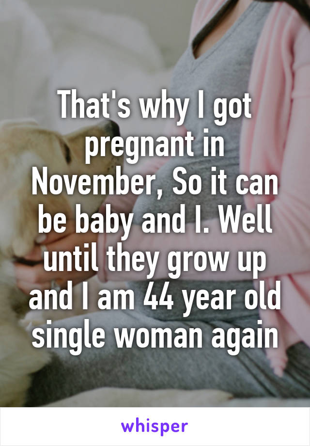 That's why I got pregnant in November, So it can be baby and I. Well until they grow up and I am 44 year old single woman again