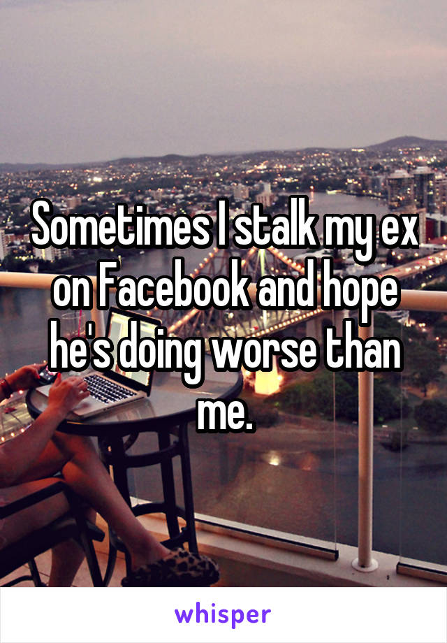 Sometimes I stalk my ex on Facebook and hope he's doing worse than me.