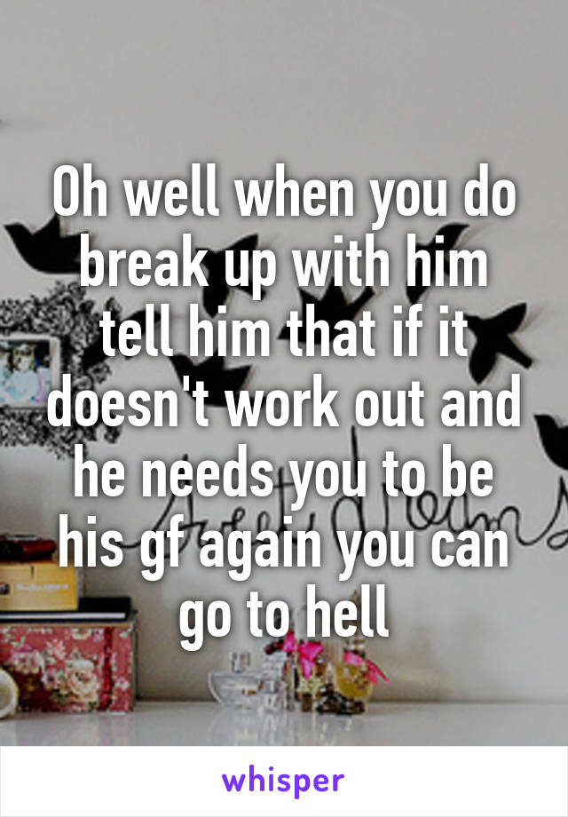 Oh well when you do break up with him tell him that if it doesn't work out and he needs you to be his gf again you can go to hell