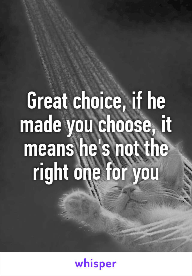 Great choice, if he made you choose, it means he's not the right one for you