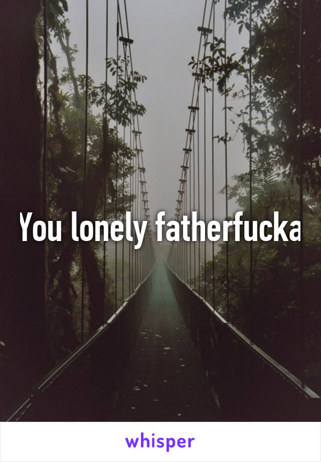 You lonely fatherfucka