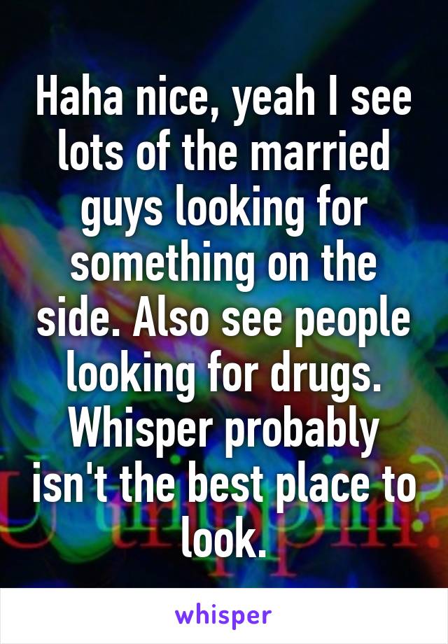 Haha nice, yeah I see lots of the married guys looking for something on the side. Also see people looking for drugs. Whisper probably isn't the best place to look.