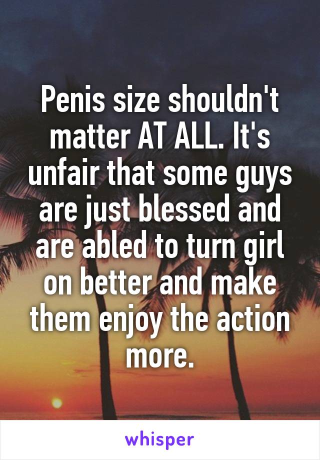 Penis size shouldn't matter AT ALL. It's unfair that some guys are just blessed and are abled to turn girl on better and make them enjoy the action more.