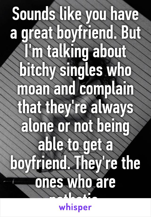 Sounds like you have a great boyfriend. But I'm talking about bitchy singles who moan and complain that they're always alone or not being able to get a boyfriend. They're the ones who are pathetic.