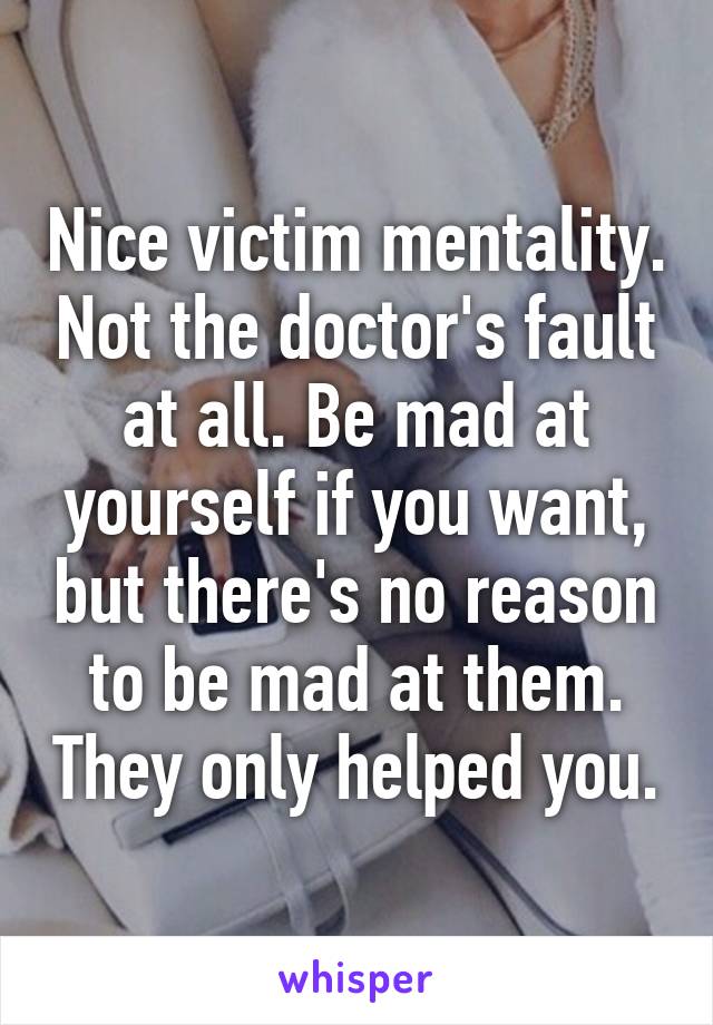 Nice victim mentality. Not the doctor's fault at all. Be mad at yourself if you want, but there's no reason to be mad at them. They only helped you.